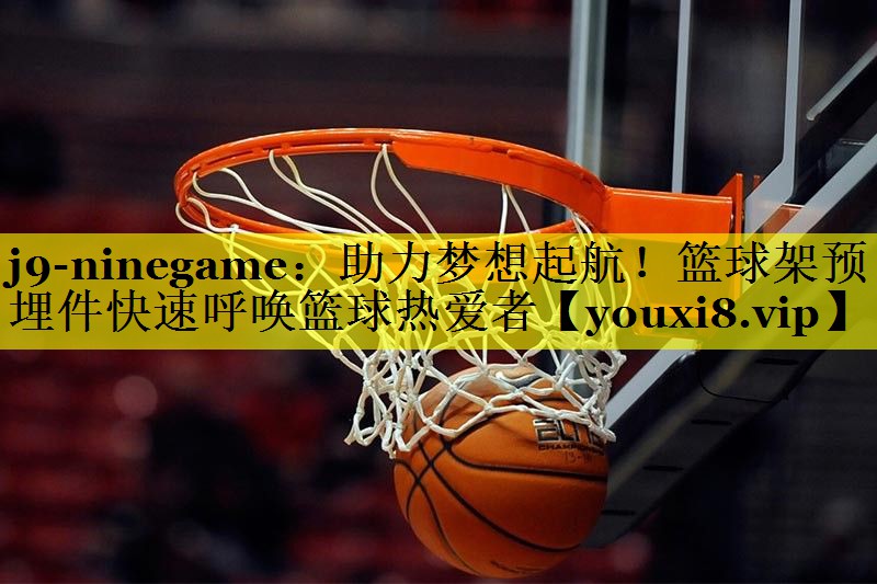 j9-ninegame：助力梦想起航！篮球架预埋件快速呼唤篮球热爱者