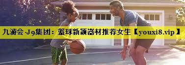 九游会·J9集团：篮球新颖器材推荐女生